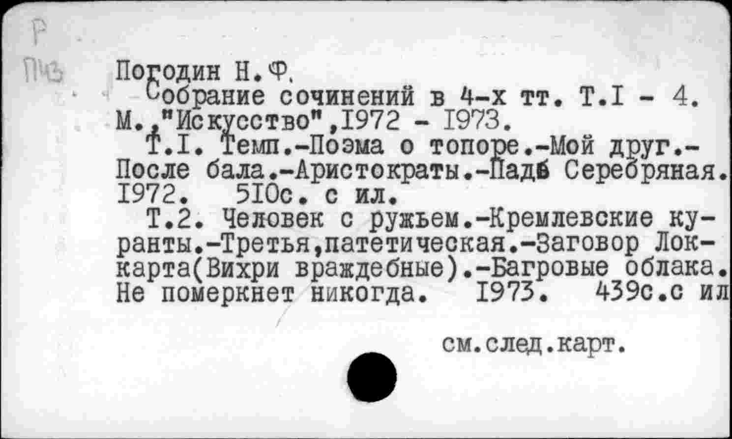 ﻿р .
Погодин Н.Ф,
Собрание сочинений в 4-х тт. Т.1 - 4.
М.,"Искусство",1972 - 1973.
Т.1. Темп.-Поэма о топоре.-Мой друг.-После бала.-Аристократы.-Падб Серебряная. 1972.	510с. с ил.
Т.2. Человек с ружьем.-Кремлевские куранты.-Третья »патети ческая.-Заговор Лок-карта(Вихри враждебные).-Багровые облака. Не померкнет никогда. 1973.	439с.с ил
см.след.карт.